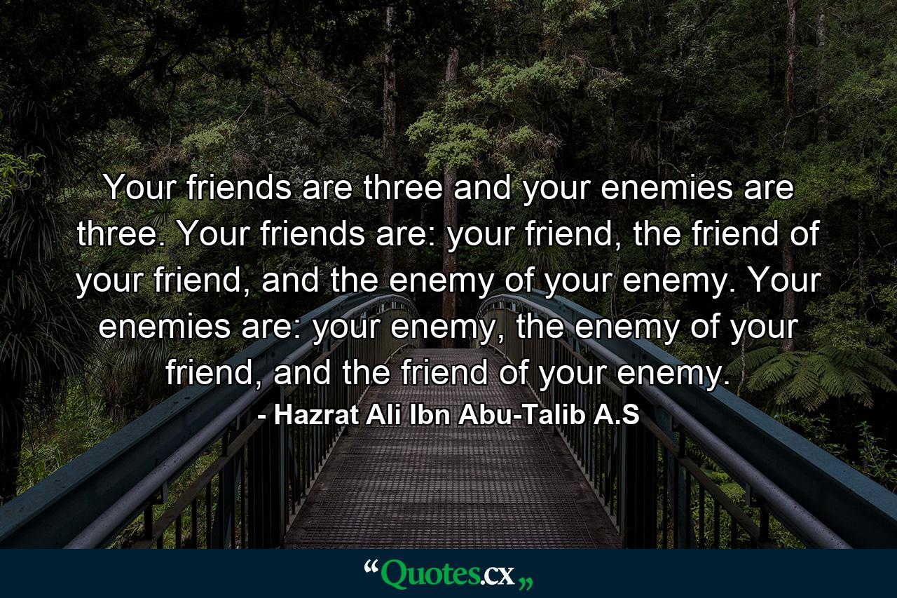 Your friends are three and your enemies are three. Your friends are: your friend, the friend of your friend, and the enemy of your enemy. Your enemies are: your enemy, the enemy of your friend, and the friend of your enemy. - Quote by Hazrat Ali Ibn Abu-Talib A.S