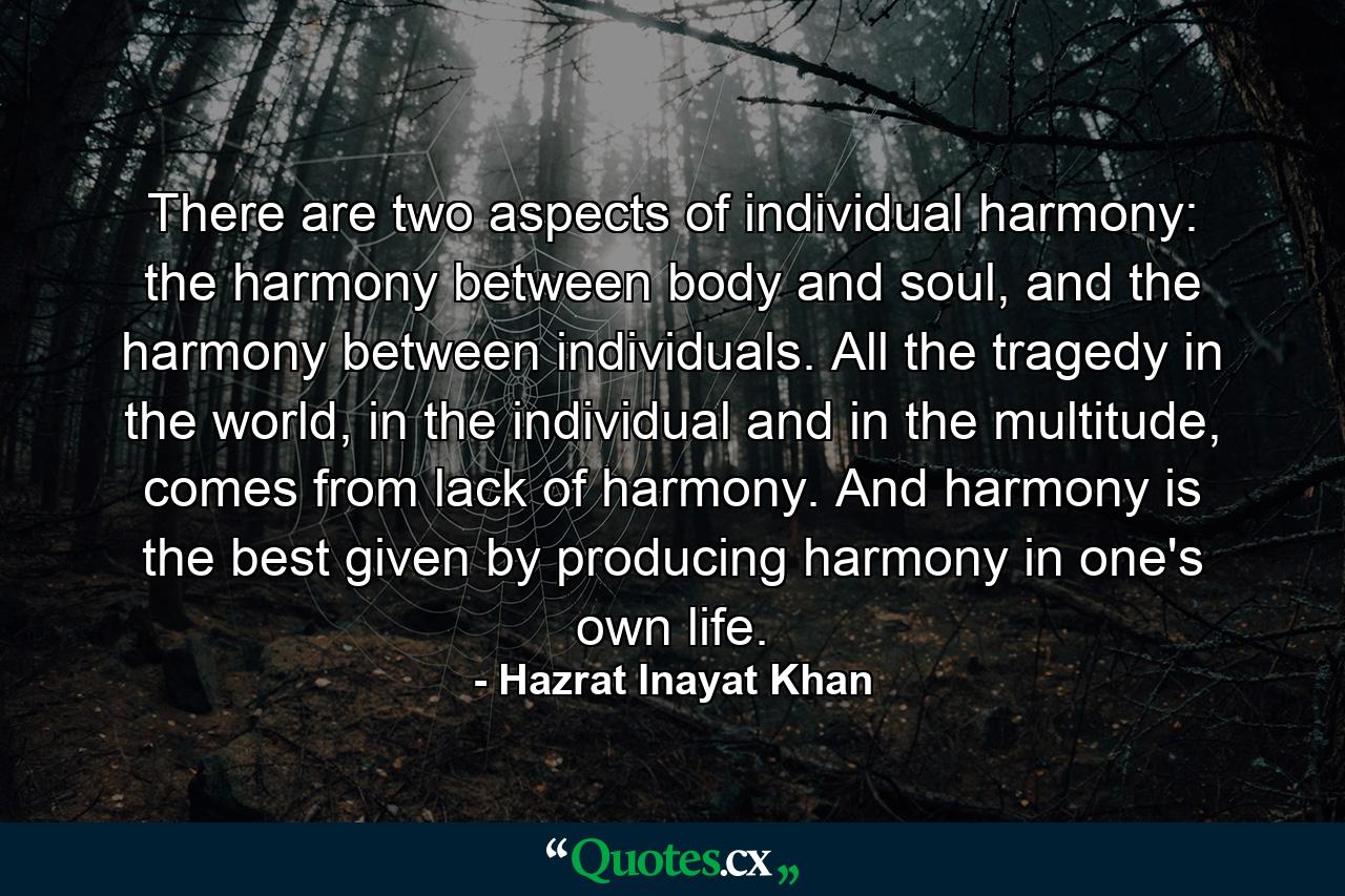 There are two aspects of individual harmony: the harmony between body and soul, and the harmony between individuals. All the tragedy in the world, in the individual and in the multitude, comes from lack of harmony. And harmony is the best given by producing harmony in one's own life. - Quote by Hazrat Inayat Khan