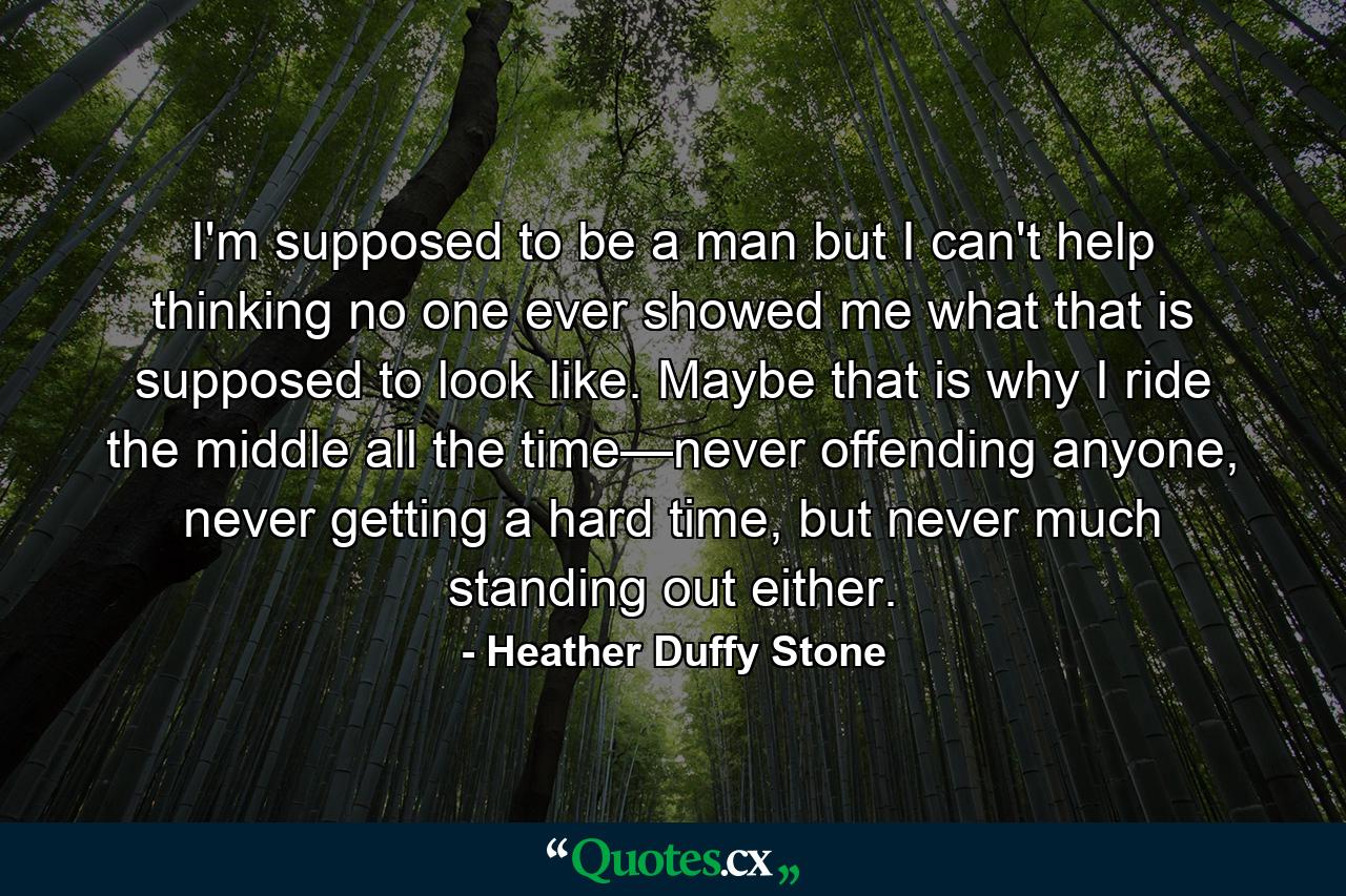 I'm supposed to be a man but I can't help thinking no one ever showed me what that is supposed to look like. Maybe that is why I ride the middle all the time—never offending anyone, never getting a hard time, but never much standing out either. - Quote by Heather Duffy Stone