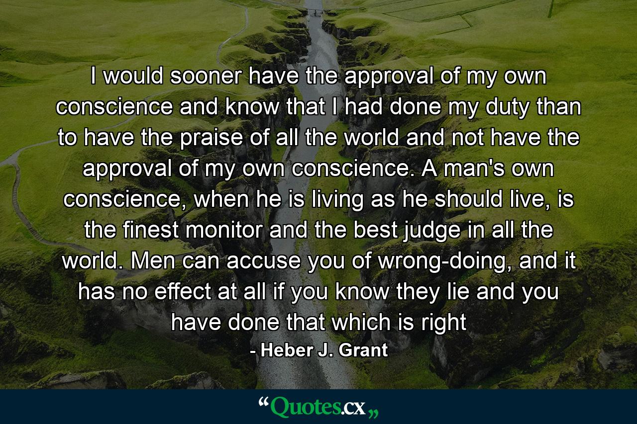 I would sooner have the approval of my own conscience and know that I had done my duty than to have the praise of all the world and not have the approval of my own conscience. A man's own conscience, when he is living as he should live, is the finest monitor and the best judge in all the world. Men can accuse you of wrong-doing, and it has no effect at all if you know they lie and you have done that which is right - Quote by Heber J. Grant