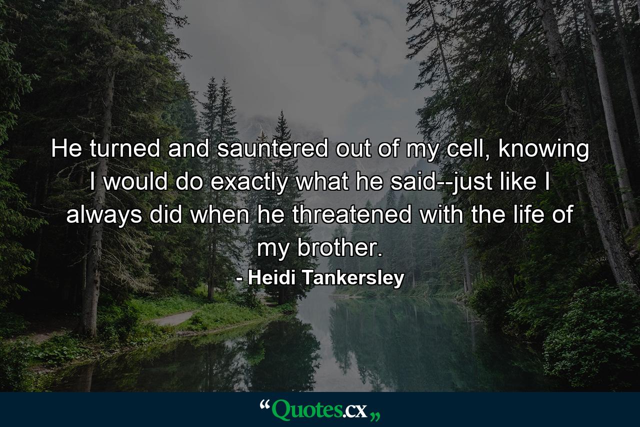 He turned and sauntered out of my cell, knowing I would do exactly what he said--just like I always did when he threatened with the life of my brother. - Quote by Heidi Tankersley