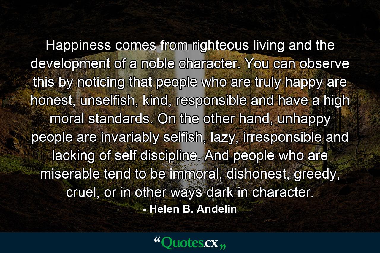 Happiness comes from righteous living and the development of a noble character. You can observe this by noticing that people who are truly happy are honest, unselfish, kind, responsible and have a high moral standards. On the other hand, unhappy people are invariably selfish, lazy, irresponsible and lacking of self discipline. And people who are miserable tend to be immoral, dishonest, greedy, cruel, or in other ways dark in character. - Quote by Helen B. Andelin