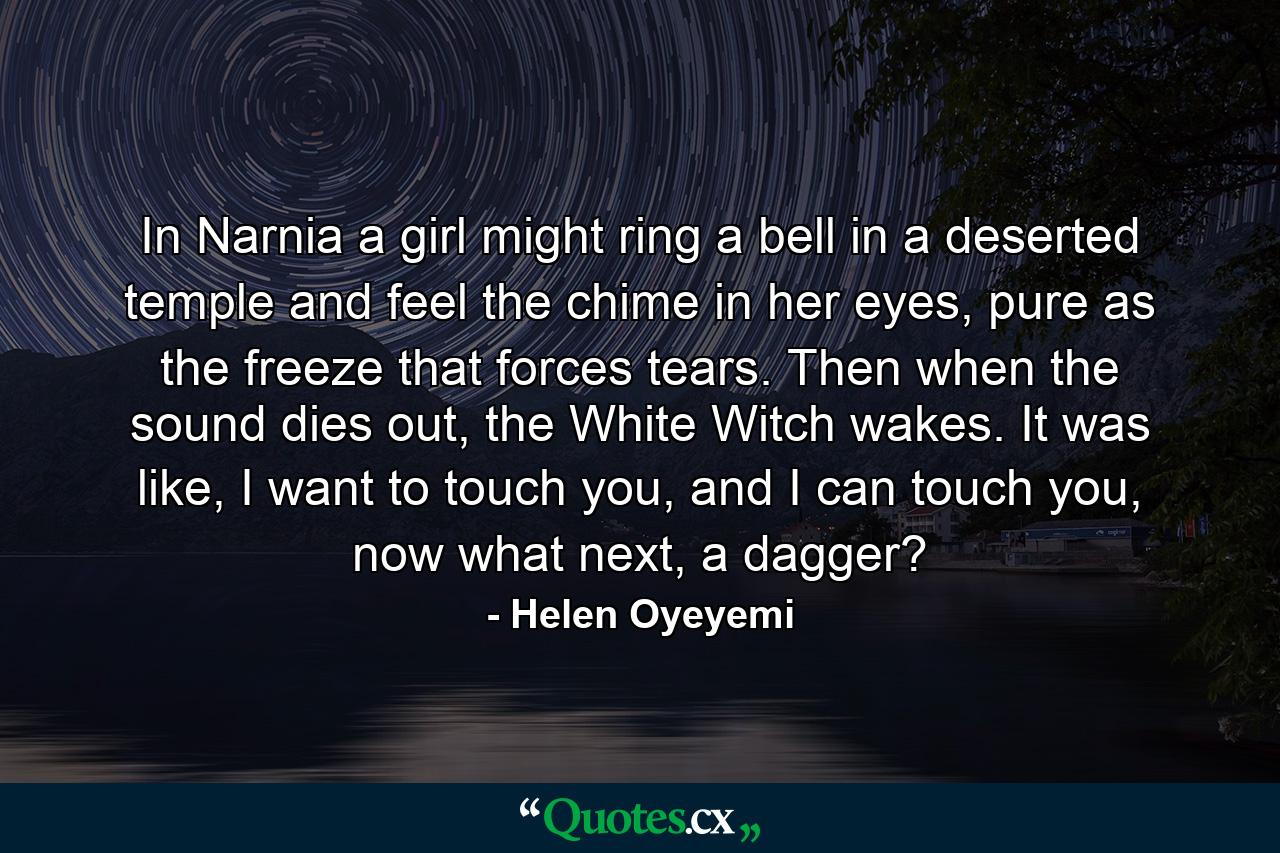 In Narnia a girl might ring a bell in a deserted temple and feel the chime in her eyes, pure as the freeze that forces tears. Then when the sound dies out, the White Witch wakes. It was like, I want to touch you, and I can touch you, now what next, a dagger? - Quote by Helen Oyeyemi