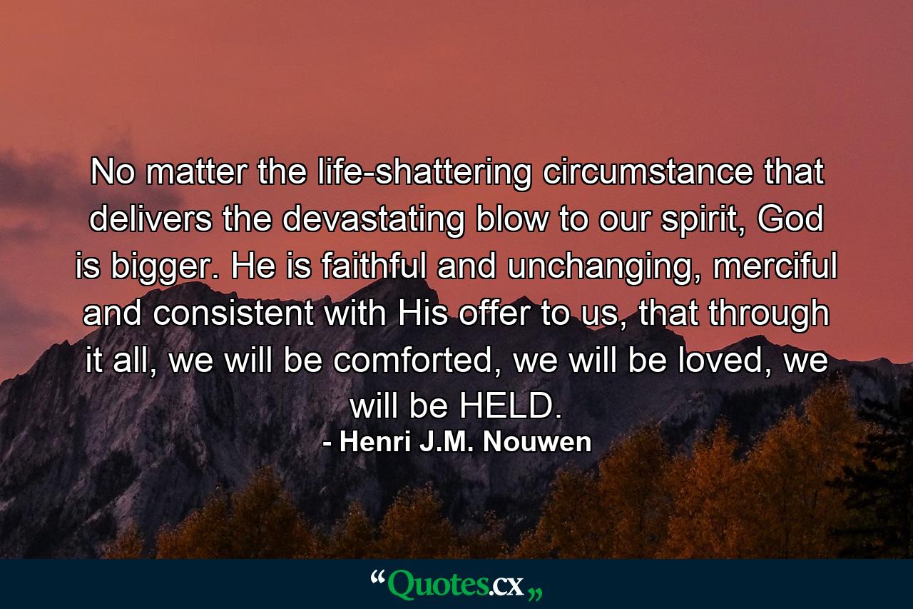 No matter the life-shattering circumstance that delivers the devastating blow to our spirit, God is bigger. He is faithful and unchanging, merciful and consistent with His offer to us, that through it all, we will be comforted, we will be loved, we will be HELD. - Quote by Henri J.M. Nouwen