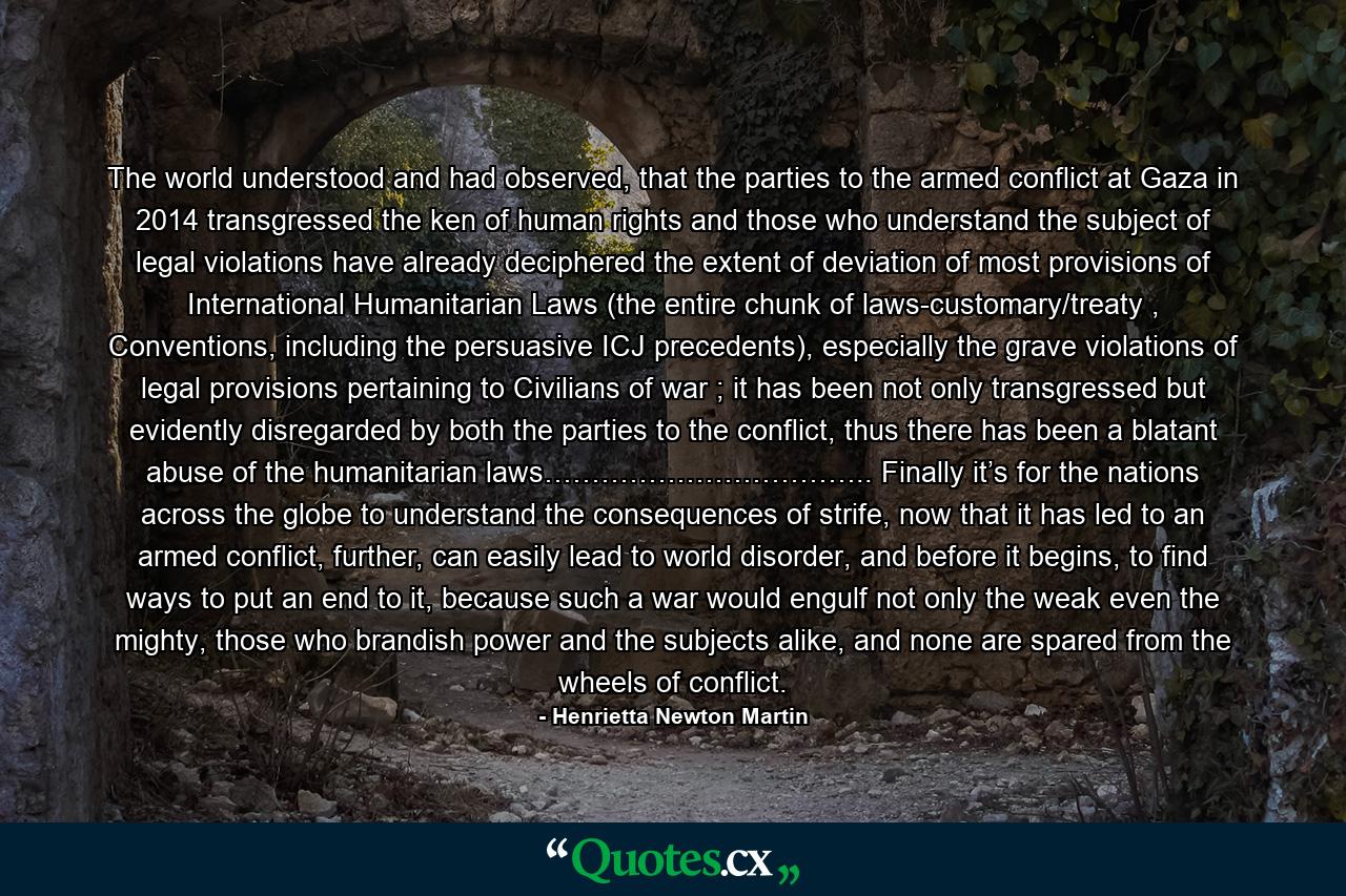 The world understood and had observed, that the parties to the armed conflict at Gaza in 2014 transgressed the ken of human rights and those who understand the subject of legal violations have already deciphered the extent of deviation of most provisions of International Humanitarian Laws (the entire chunk of laws-customary/treaty , Conventions, including the persuasive ICJ precedents), especially the grave violations of legal provisions pertaining to Civilians of war ; it has been not only transgressed but evidently disregarded by both the parties to the conflict, thus there has been a blatant abuse of the humanitarian laws…………………………….. Finally it’s for the nations across the globe to understand the consequences of strife, now that it has led to an armed conflict, further, can easily lead to world disorder, and before it begins, to find ways to put an end to it, because such a war would engulf not only the weak even the mighty, those who brandish power and the subjects alike, and none are spared from the wheels of conflict. - Quote by Henrietta Newton Martin