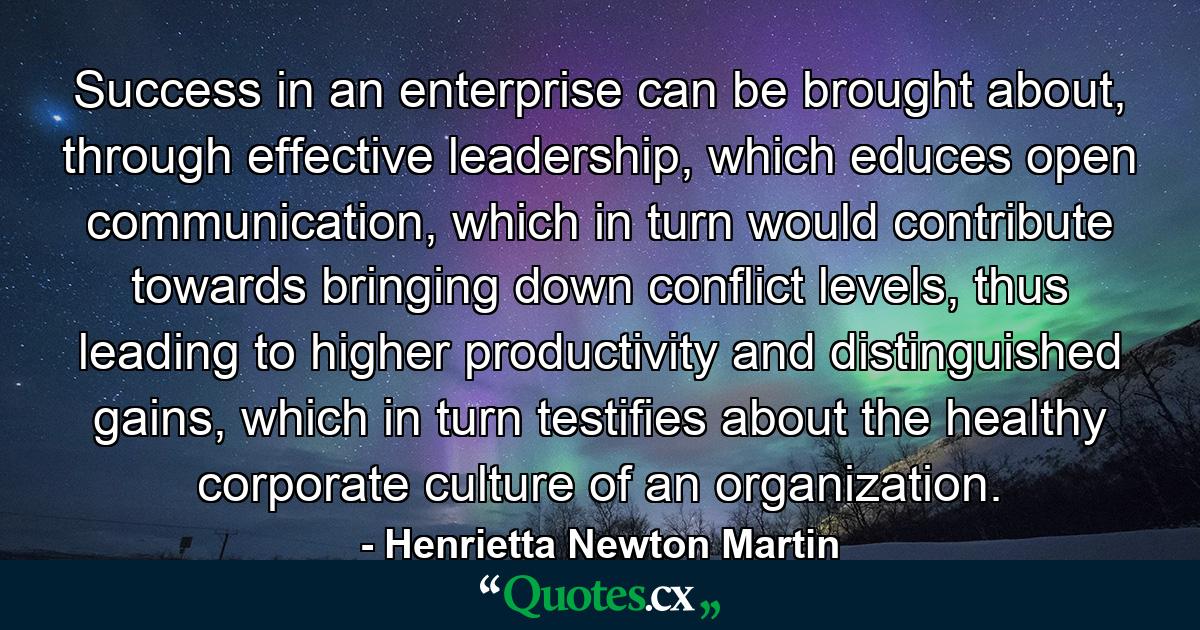 Success in an enterprise can be brought about, through effective leadership, which educes open communication, which in turn would contribute towards bringing down conflict levels, thus leading to higher productivity and distinguished gains, which in turn testifies about the healthy corporate culture of an organization. - Quote by Henrietta Newton Martin