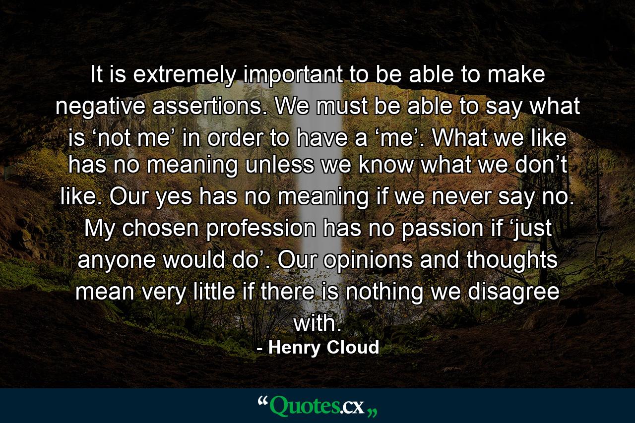 It is extremely important to be able to make negative assertions. We must be able to say what is ‘not me’ in order to have a ‘me’. What we like has no meaning unless we know what we don’t like. Our yes has no meaning if we never say no. My chosen profession has no passion if ‘just anyone would do’. Our opinions and thoughts mean very little if there is nothing we disagree with. - Quote by Henry Cloud