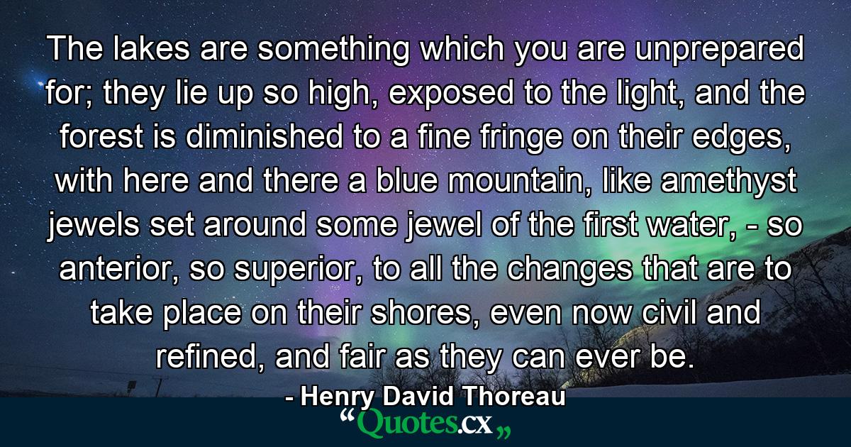 The lakes are something which you are unprepared for; they lie up so high, exposed to the light, and the forest is diminished to a fine fringe on their edges, with here and there a blue mountain, like amethyst jewels set around some jewel of the first water, - so anterior, so superior, to all the changes that are to take place on their shores, even now civil and refined, and fair as they can ever be. - Quote by Henry David Thoreau