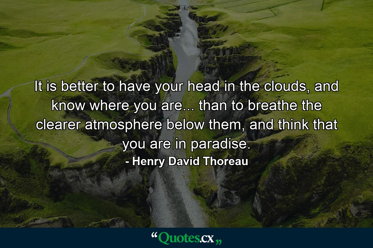 It is better to have your head in the clouds, and know where you are... than to breathe the clearer atmosphere below them, and think that you are in paradise. - Quote by Henry David Thoreau