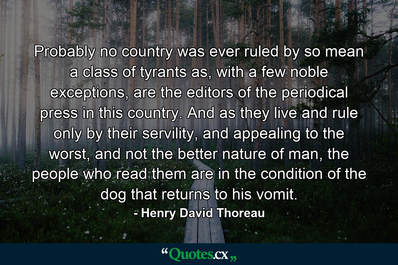 Probably no country was ever ruled by so mean a class of tyrants as, with a few noble exceptions, are the editors of the periodical press in this country. And as they live and rule only by their servility, and appealing to the worst, and not the better nature of man, the people who read them are in the condition of the dog that returns to his vomit. - Quote by Henry David Thoreau