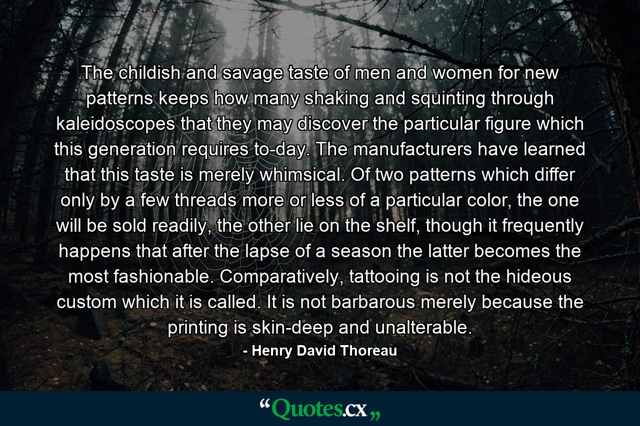 The childish and savage taste of men and women for new patterns keeps how many shaking and squinting through kaleidoscopes that they may discover the particular figure which this generation requires to-day. The manufacturers have learned that this taste is merely whimsical. Of two patterns which differ only by a few threads more or less of a particular color, the one will be sold readily, the other lie on the shelf, though it frequently happens that after the lapse of a season the latter becomes the most fashionable. Comparatively, tattooing is not the hideous custom which it is called. It is not barbarous merely because the printing is skin-deep and unalterable. - Quote by Henry David Thoreau