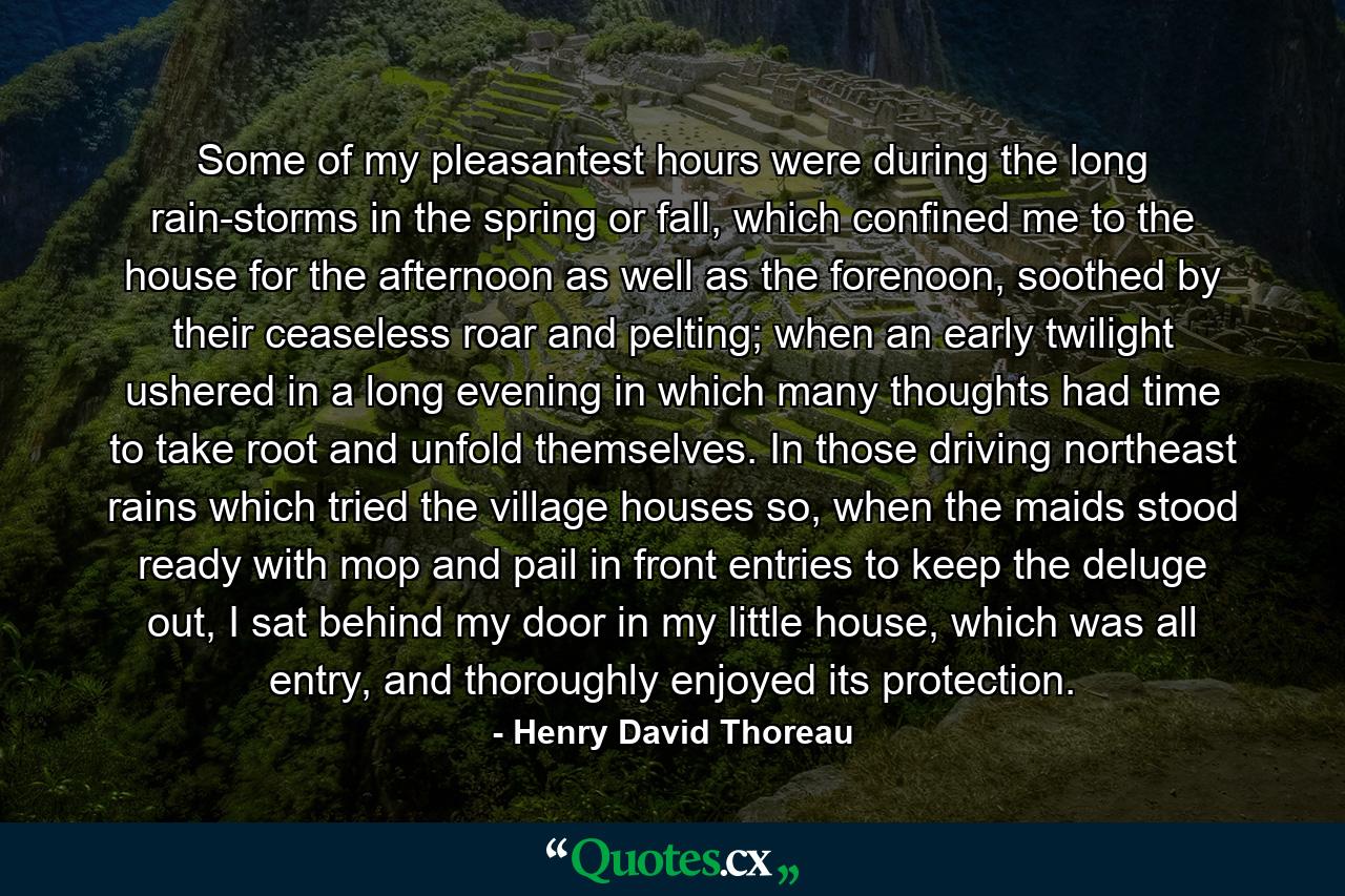 Some of my pleasantest hours were during the long rain-storms in the spring or fall, which confined me to the house for the afternoon as well as the forenoon, soothed by their ceaseless roar and pelting; when an early twilight ushered in a long evening in which many thoughts had time to take root and unfold themselves. In those driving northeast rains which tried the village houses so, when the maids stood ready with mop and pail in front entries to keep the deluge out, I sat behind my door in my little house, which was all entry, and thoroughly enjoyed its protection. - Quote by Henry David Thoreau