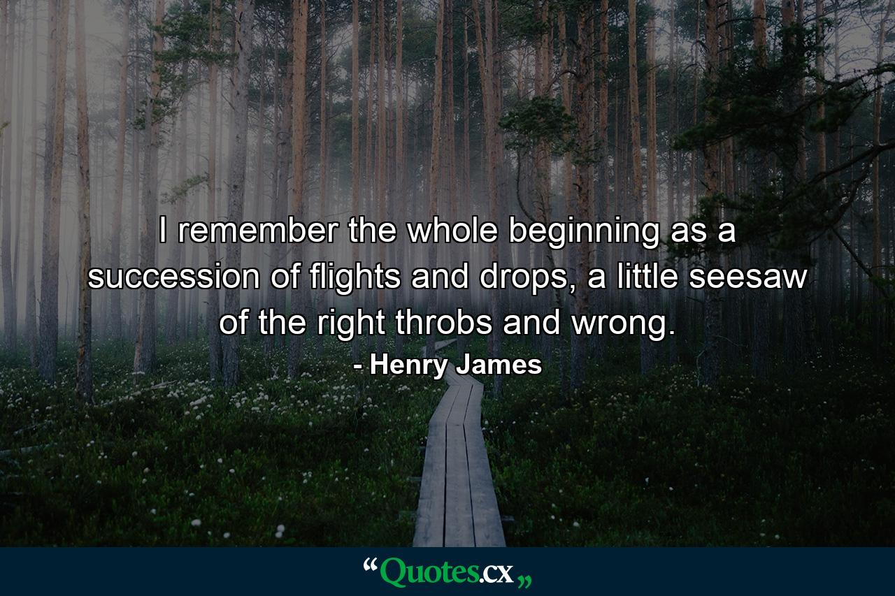 I remember the whole beginning as a succession of flights and drops, a little seesaw of the right throbs and wrong. - Quote by Henry James