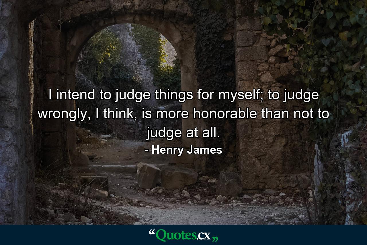 I intend to judge things for myself; to judge wrongly, I think, is more honorable than not to judge at all. - Quote by Henry James