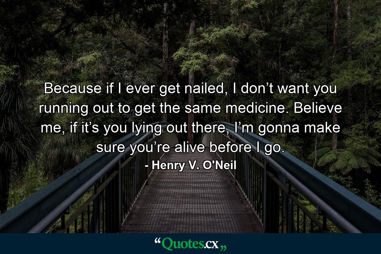 Because if I ever get nailed, I don’t want you running out to get the same medicine. Believe me, if it’s you lying out there, I’m gonna make sure you’re alive before I go. - Quote by Henry V. O'Neil