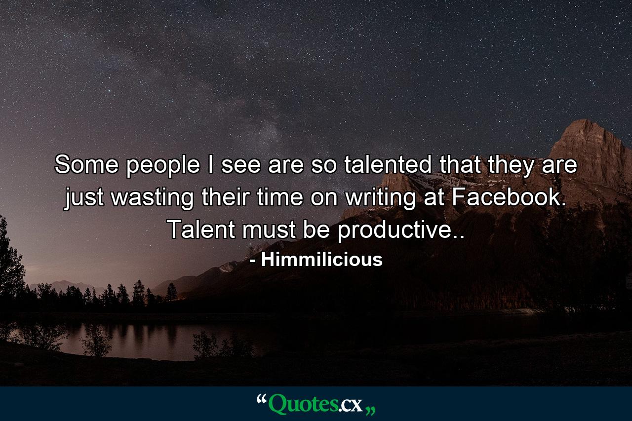 Some people I see are so talented that they are just wasting their time on writing at Facebook. Talent must be productive.. - Quote by Himmilicious