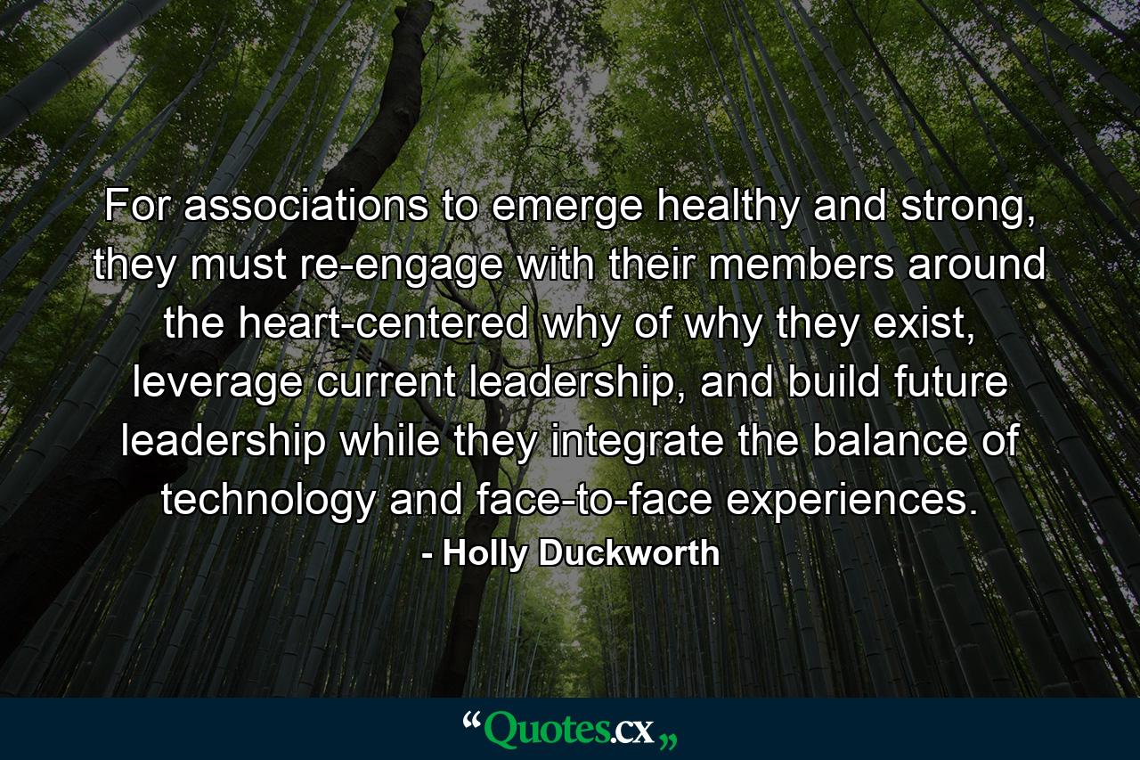 For associations to emerge healthy and strong, they must re-engage with their members around the heart-centered why of why they exist, leverage current leadership, and build future leadership while they integrate the balance of technology and face-to-face experiences. - Quote by Holly Duckworth