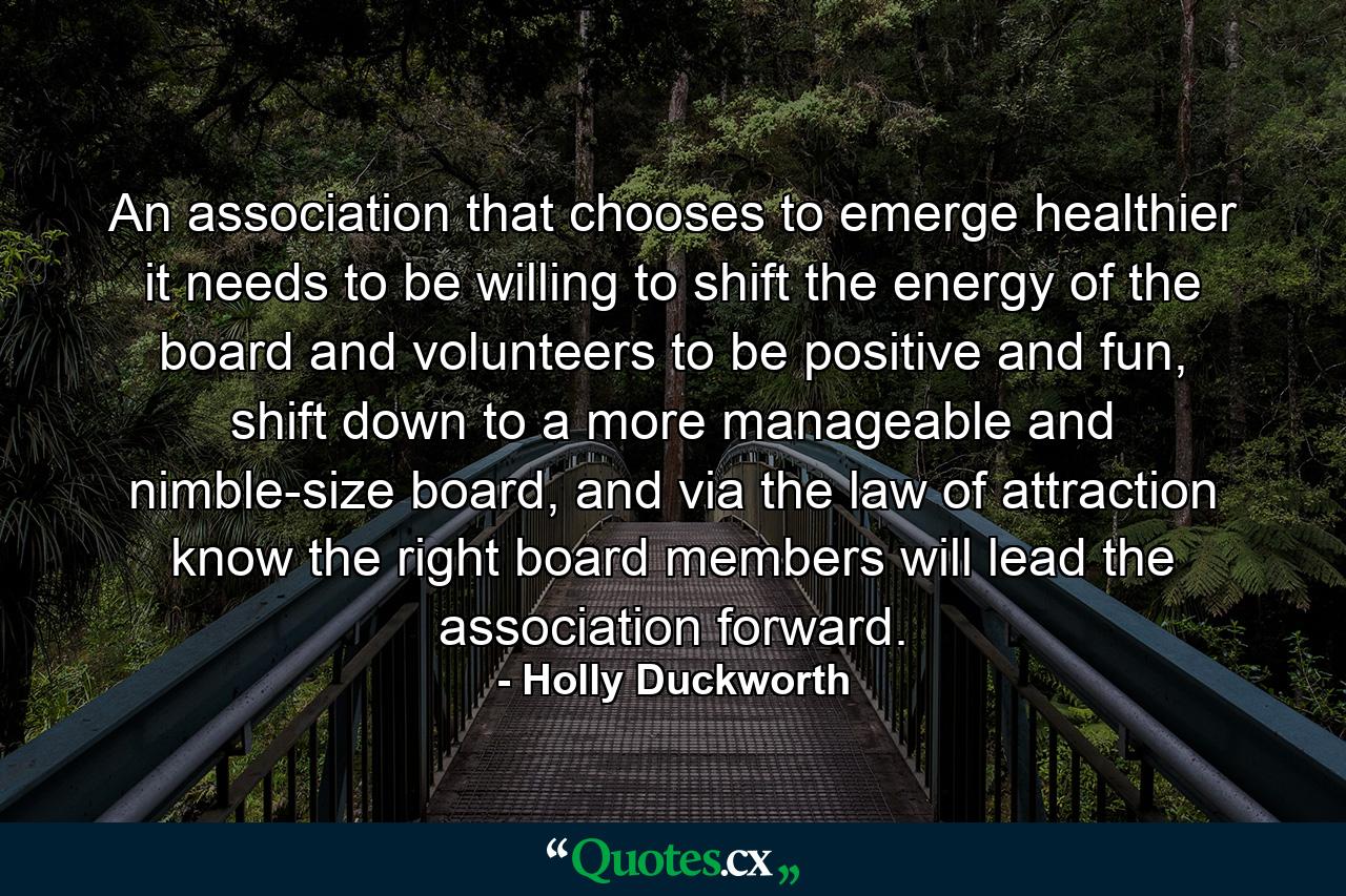 An association that chooses to emerge healthier it needs to be willing to shift the energy of the board and volunteers to be positive and fun, shift down to a more manageable and nimble-size board, and via the law of attraction know the right board members will lead the association forward. - Quote by Holly Duckworth