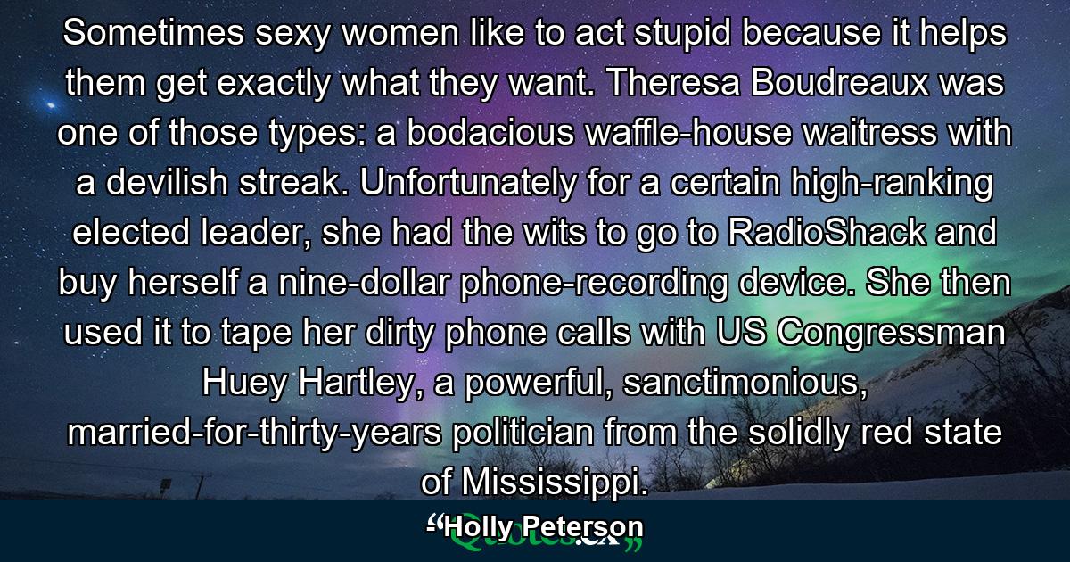 Sometimes sexy women like to act stupid because it helps them get exactly what they want. Theresa Boudreaux was one of those types: a bodacious waffle-house waitress with a devilish streak. Unfortunately for a certain high-ranking elected leader, she had the wits to go to RadioShack and buy herself a nine-dollar phone-recording device. She then used it to tape her dirty phone calls with US Congressman Huey Hartley, a powerful, sanctimonious, married-for-thirty-years politician from the solidly red state of Mississippi. - Quote by Holly Peterson