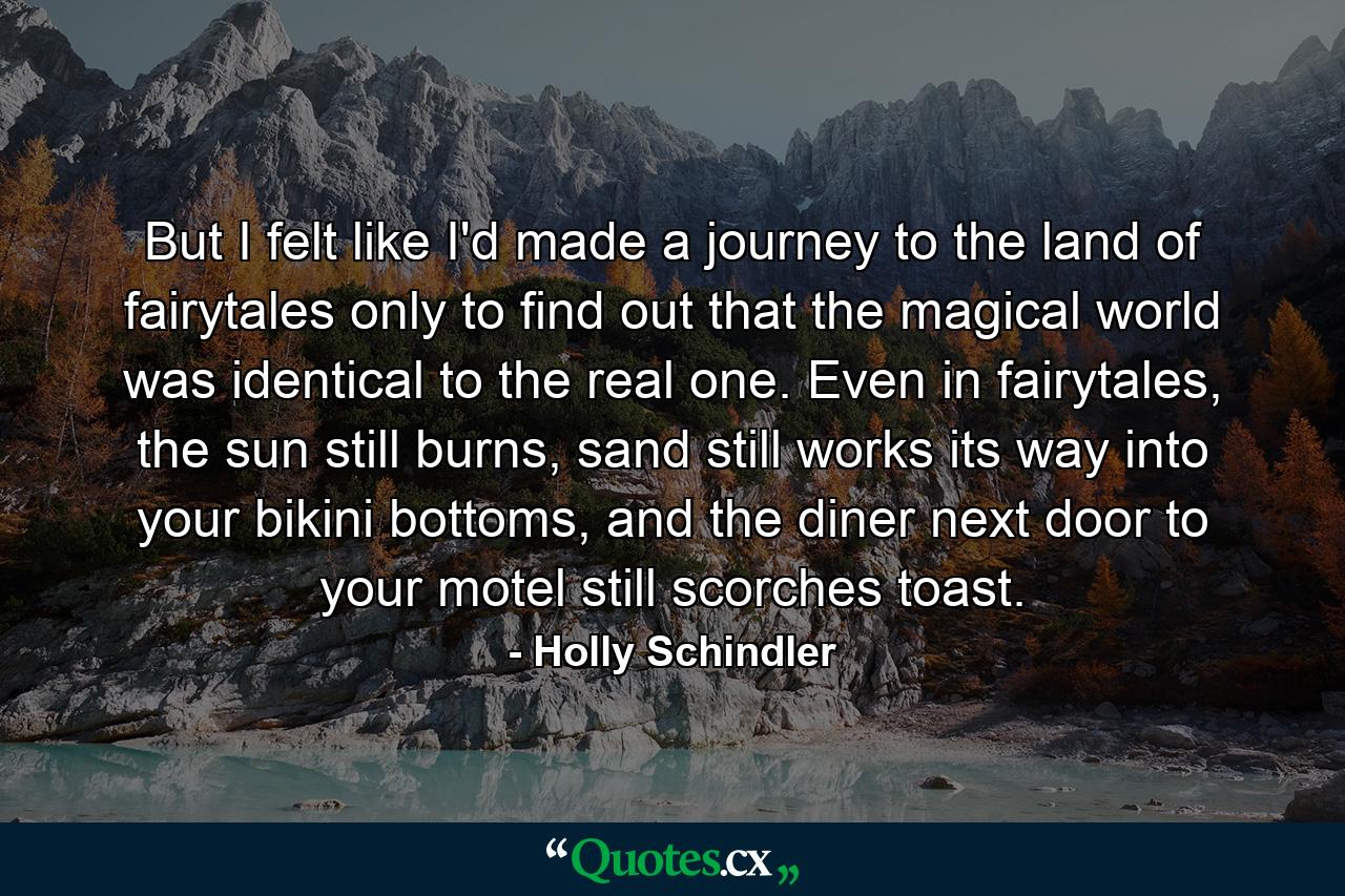 But I felt like I'd made a journey to the land of fairytales only to find out that the magical world was identical to the real one. Even in fairytales, the sun still burns, sand still works its way into your bikini bottoms, and the diner next door to your motel still scorches toast. - Quote by Holly Schindler