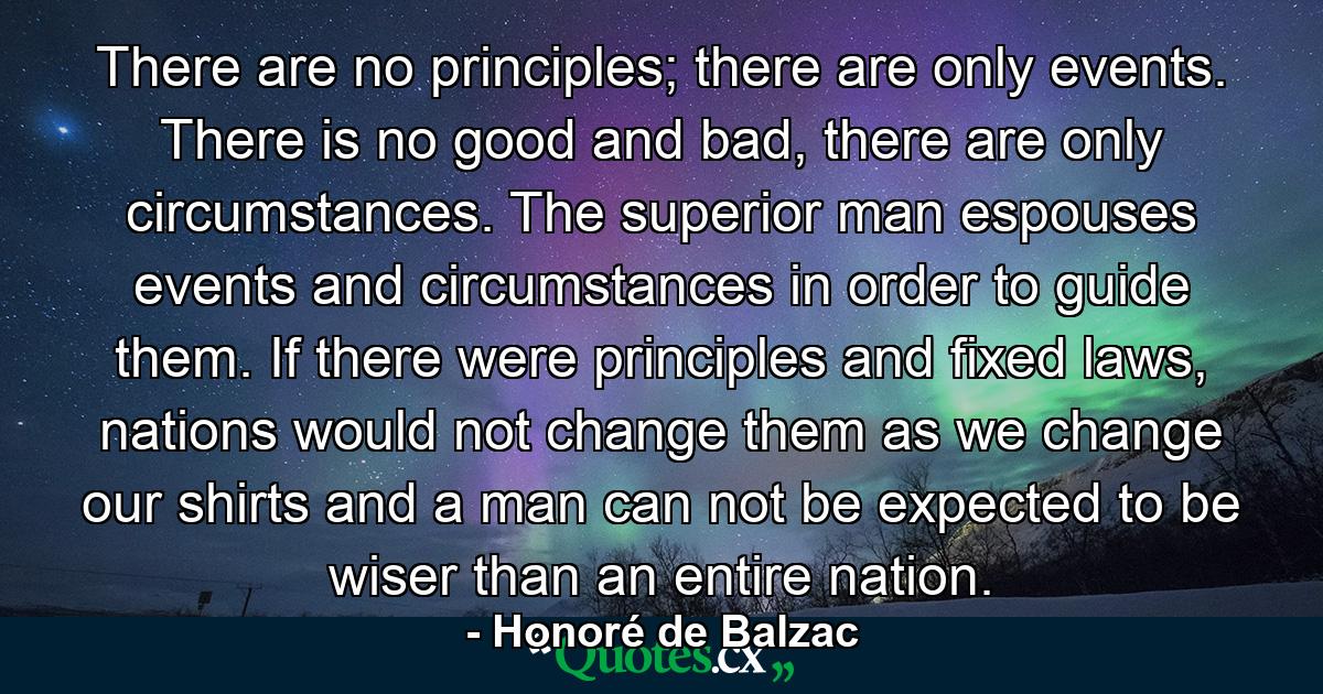 There are no principles; there are only events. There is no good and bad, there are only circumstances. The superior man espouses events and circumstances in order to guide them. If there were principles and fixed laws, nations would not change them as we change our shirts and a man can not be expected to be wiser than an entire nation. - Quote by Honoré de Balzac