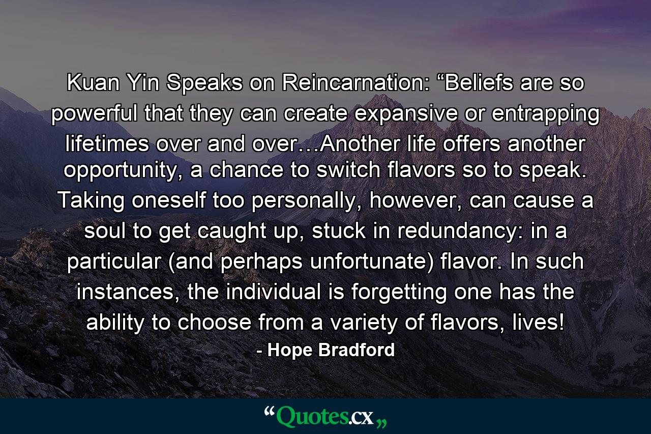 Kuan Yin Speaks on Reincarnation: “Beliefs are so powerful that they can create expansive or entrapping lifetimes over and over…Another life offers another opportunity, a chance to switch flavors so to speak. Taking oneself too personally, however, can cause a soul to get caught up, stuck in redundancy: in a particular (and perhaps unfortunate) flavor. In such instances, the individual is forgetting one has the ability to choose from a variety of flavors, lives! - Quote by Hope Bradford