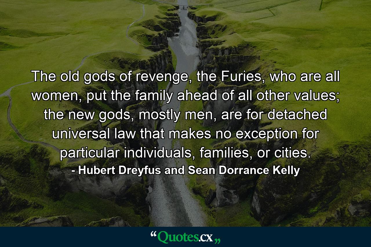 The old gods of revenge, the Furies, who are all women, put the family ahead of all other values; the new gods, mostly men, are for detached universal law that makes no exception for particular individuals, families, or cities. - Quote by Hubert Dreyfus and Sean Dorrance Kelly