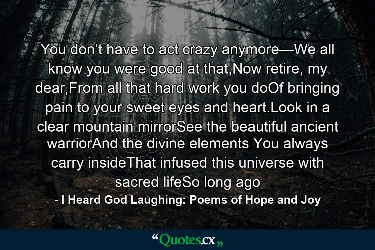 You don’t have to act crazy anymore—We all know you were good at that,Now retire, my dear,From all that hard work you doOf bringing pain to your sweet eyes and heart.Look in a clear mountain mirrorSee the beautiful ancient warriorAnd the divine elements You always carry insideThat infused this universe with sacred lifeSo long ago - Quote by I Heard God Laughing: Poems of Hope and Joy