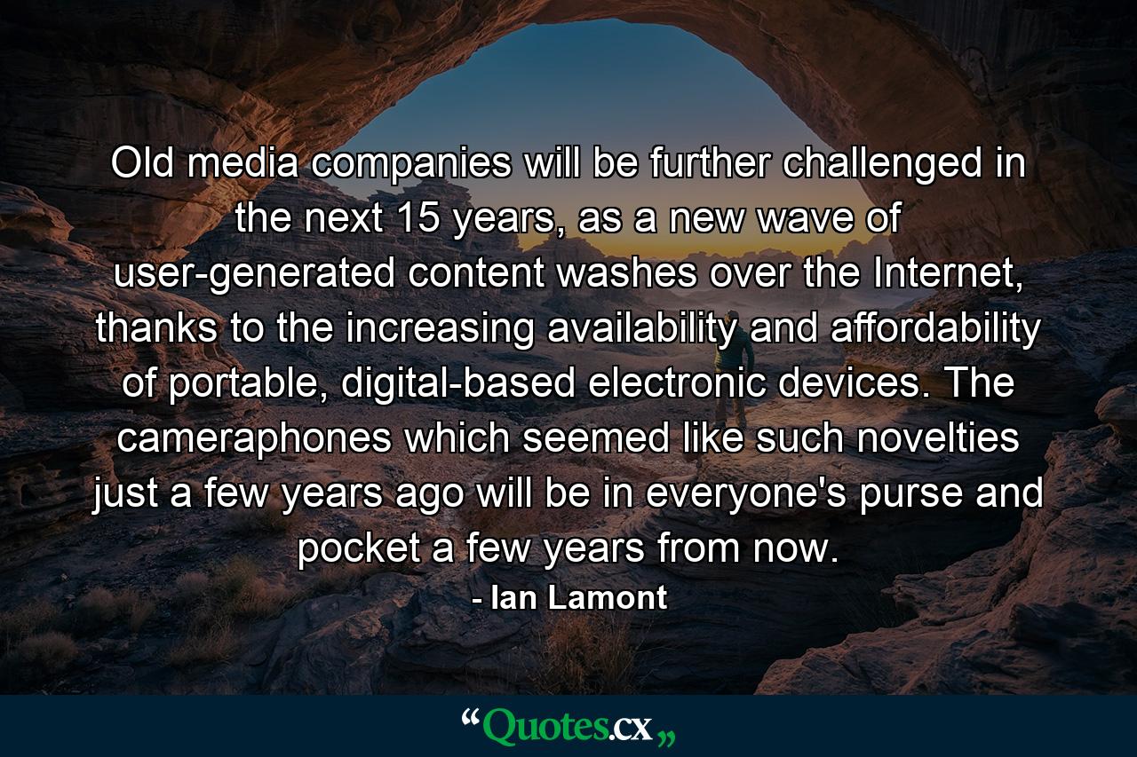 Old media companies will be further challenged in the next 15 years, as a new wave of user-generated content washes over the Internet, thanks to the increasing availability and affordability of portable, digital-based electronic devices. The cameraphones which seemed like such novelties just a few years ago will be in everyone's purse and pocket a few years from now. - Quote by Ian Lamont