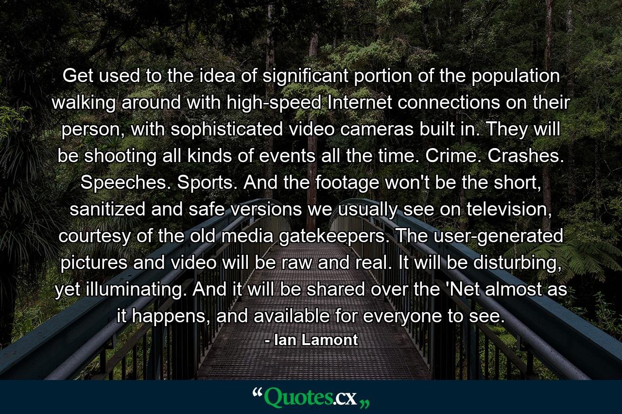 Get used to the idea of significant portion of the population walking around with high-speed Internet connections on their person, with sophisticated video cameras built in. They will be shooting all kinds of events all the time. Crime. Crashes. Speeches. Sports. And the footage won't be the short, sanitized and safe versions we usually see on television, courtesy of the old media gatekeepers. The user-generated pictures and video will be raw and real. It will be disturbing, yet illuminating. And it will be shared over the 'Net almost as it happens, and available for everyone to see. - Quote by Ian Lamont