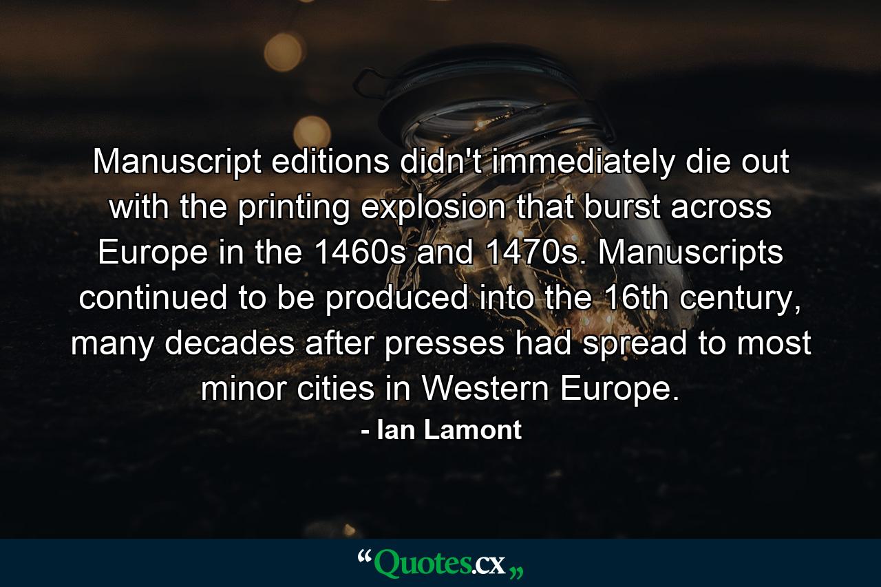 Manuscript editions didn't immediately die out with the printing explosion that burst across Europe in the 1460s and 1470s. Manuscripts continued to be produced into the 16th century, many decades after presses had spread to most minor cities in Western Europe. - Quote by Ian Lamont