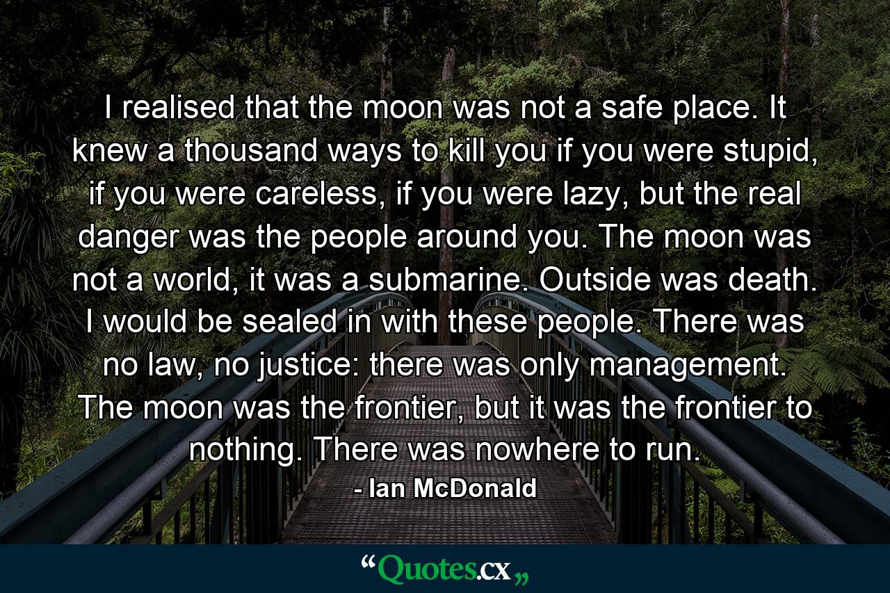 I realised that the moon was not a safe place. It knew a thousand ways to kill you if you were stupid, if you were careless, if you were lazy, but the real danger was the people around you. The moon was not a world, it was a submarine. Outside was death. I would be sealed in with these people. There was no law, no justice: there was only management. The moon was the frontier, but it was the frontier to nothing. There was nowhere to run. - Quote by Ian McDonald