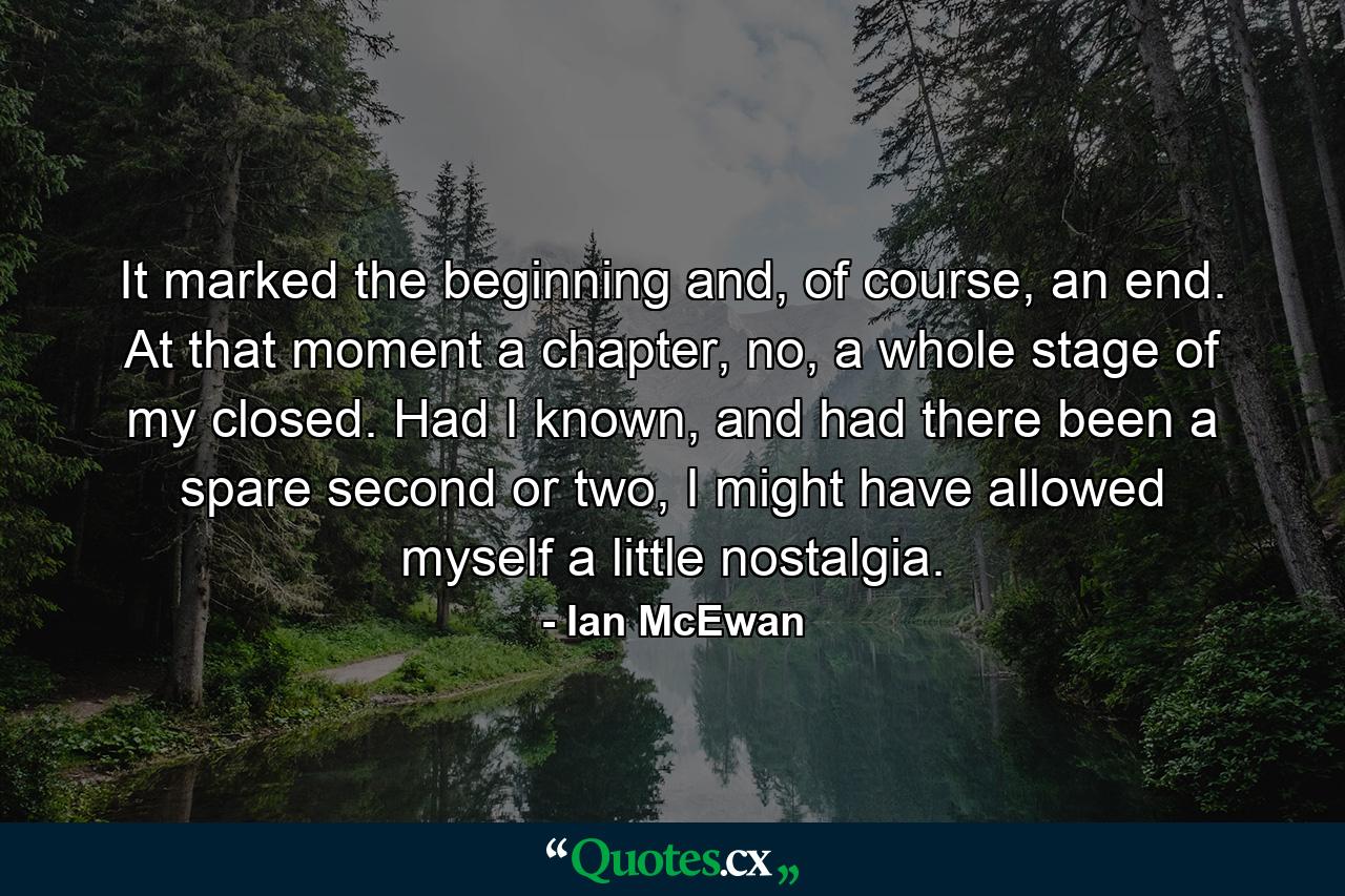 It marked the beginning and, of course, an end. At that moment a chapter, no, a whole stage of my closed. Had I known, and had there been a spare second or two, I might have allowed myself a little nostalgia. - Quote by Ian McEwan