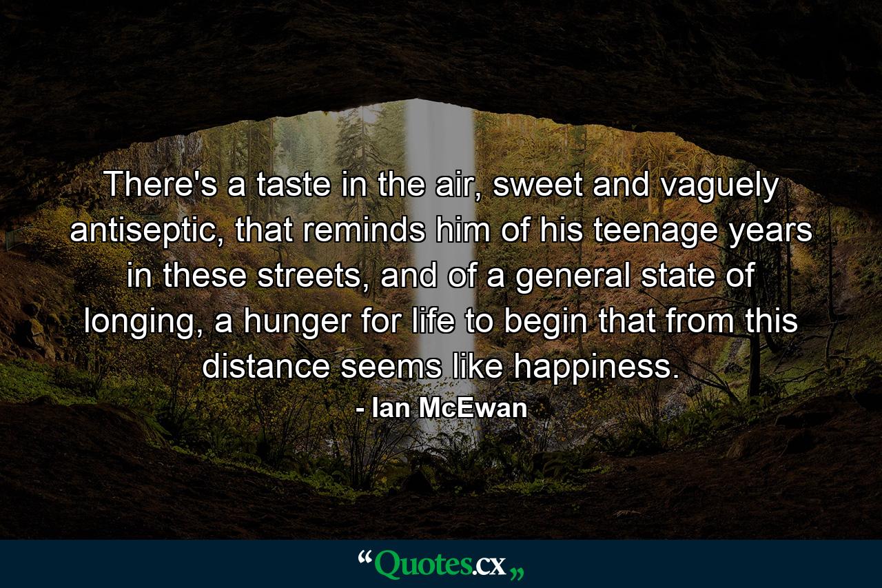 There's a taste in the air, sweet and vaguely antiseptic, that reminds him of his teenage years in these streets, and of a general state of longing, a hunger for life to begin that from this distance seems like happiness. - Quote by Ian McEwan