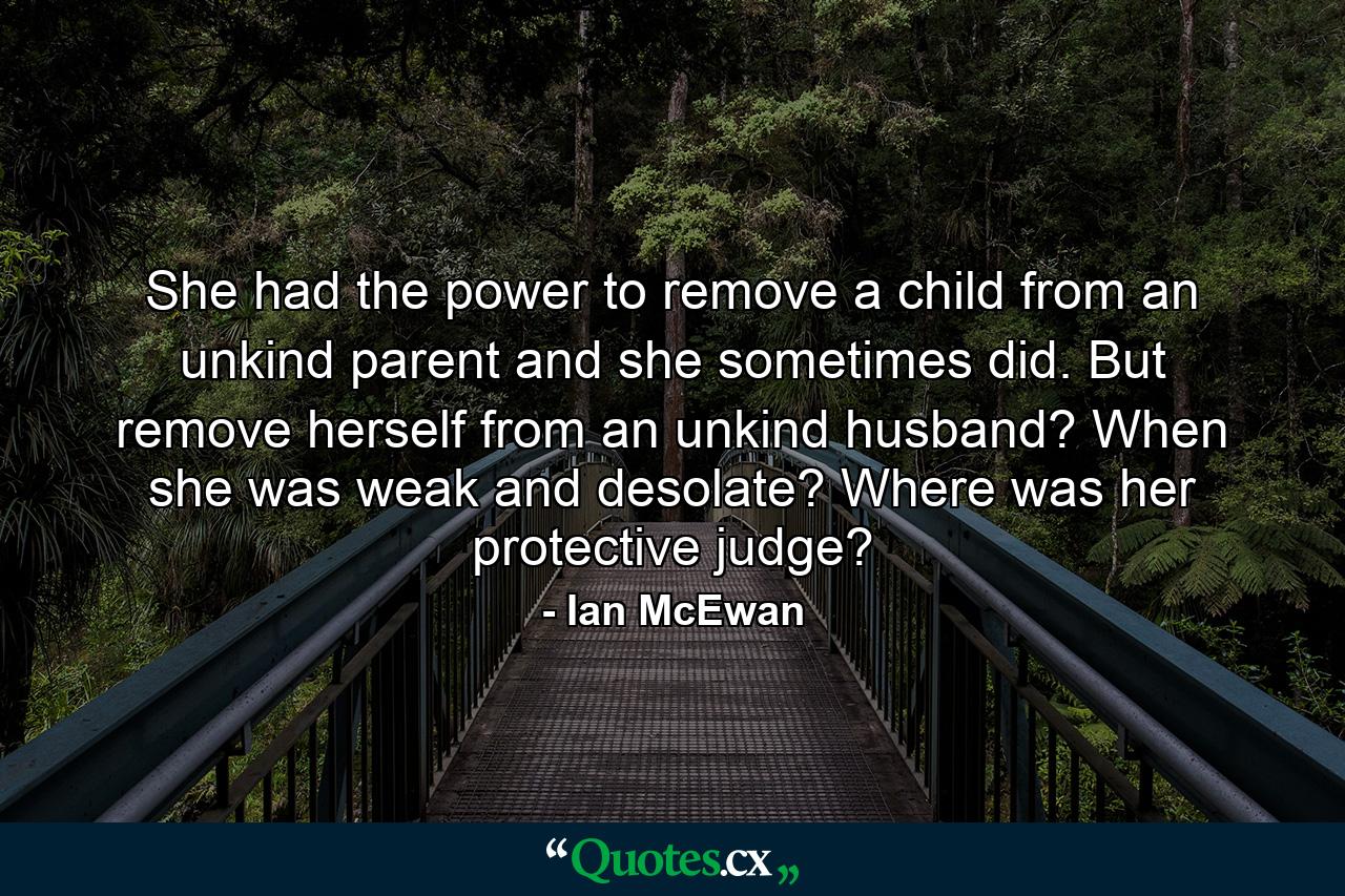 She had the power to remove a child from an unkind parent and she sometimes did. But remove herself from an unkind husband? When she was weak and desolate? Where was her protective judge? - Quote by Ian McEwan