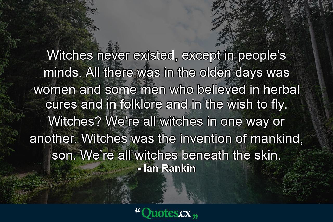 Witches never existed, except in people’s minds. All there was in the olden days was women and some men who believed in herbal cures and in folklore and in the wish to fly. Witches? We’re all witches in one way or another. Witches was the invention of mankind, son. We’re all witches beneath the skin. - Quote by Ian Rankin