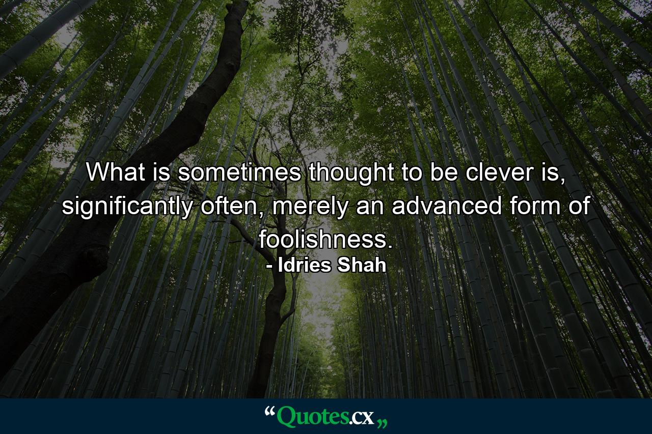 What is sometimes thought to be clever is, significantly often, merely an advanced form of foolishness. - Quote by Idries Shah