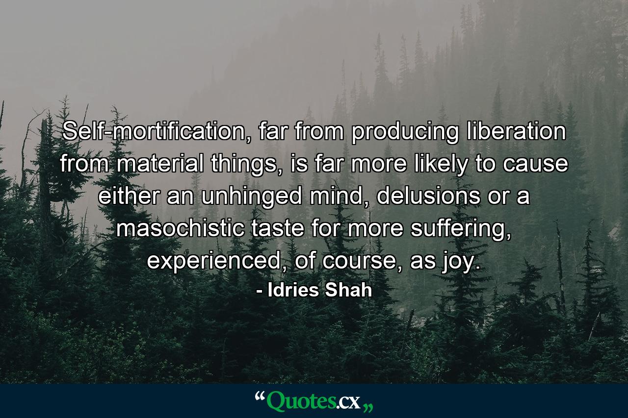 Self-mortification, far from producing liberation from material things, is far more likely to cause either an unhinged mind, delusions or a masochistic taste for more suffering, experienced, of course, as joy. - Quote by Idries Shah