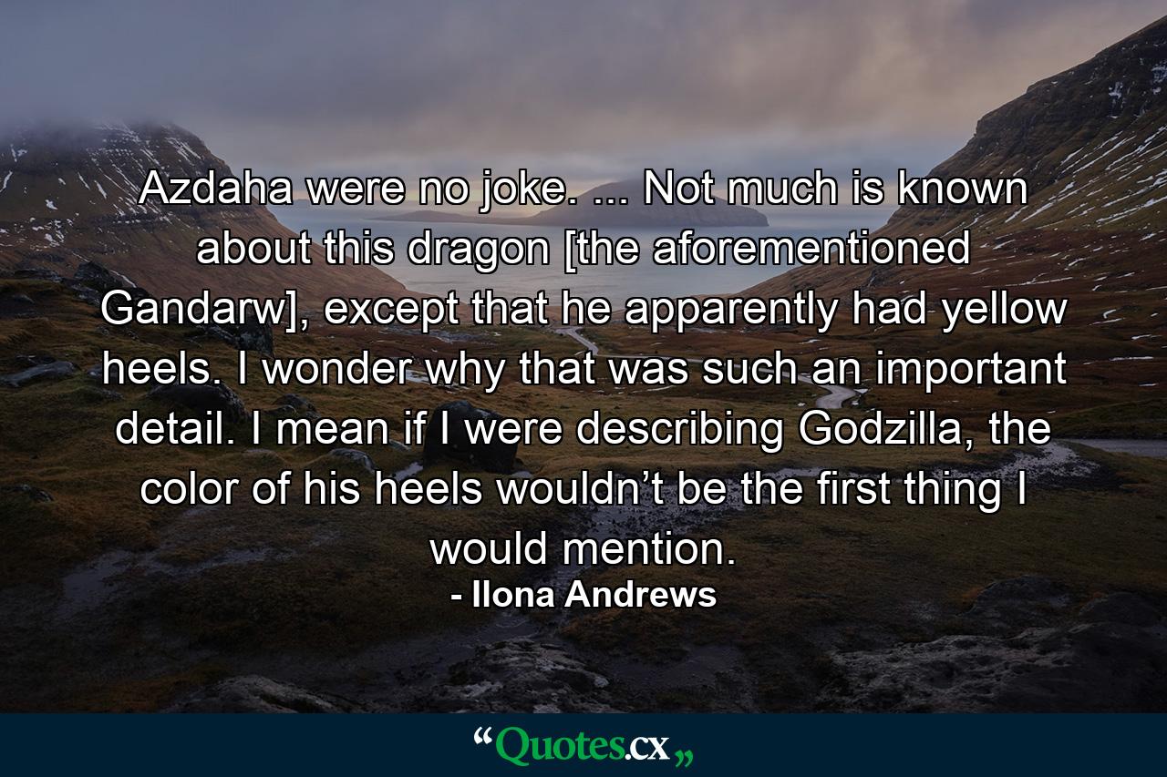 Azdaha were no joke. ... Not much is known about this dragon [the aforementioned Gandarw], except that he apparently had yellow heels. I wonder why that was such an important detail. I mean if I were describing Godzilla, the color of his heels wouldn’t be the first thing I would mention. - Quote by Ilona Andrews