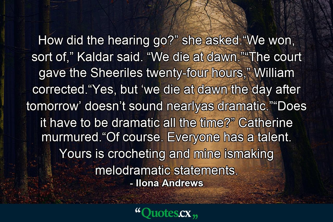 How did the hearing go?” she asked.“We won, sort of,” Kaldar said. “We die at dawn.”“The court gave the Sheeriles twenty-four hours,” William corrected.“Yes, but ‘we die at dawn the day after tomorrow’ doesn’t sound nearlyas dramatic.”“Does it have to be dramatic all the time?” Catherine murmured.“Of course. Everyone has a talent. Yours is crocheting and mine ismaking melodramatic statements. - Quote by Ilona Andrews