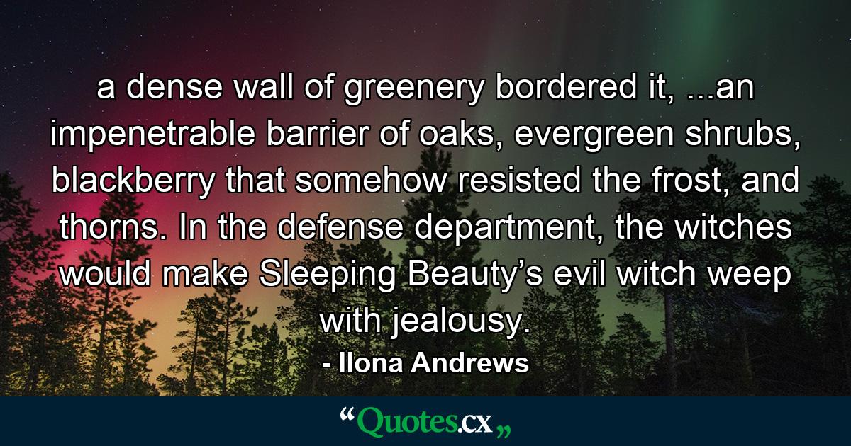 a dense wall of greenery bordered it, ...an impenetrable barrier of oaks, evergreen shrubs, blackberry that somehow resisted the frost, and thorns. In the defense department, the witches would make Sleeping Beauty’s evil witch weep with jealousy. - Quote by Ilona Andrews