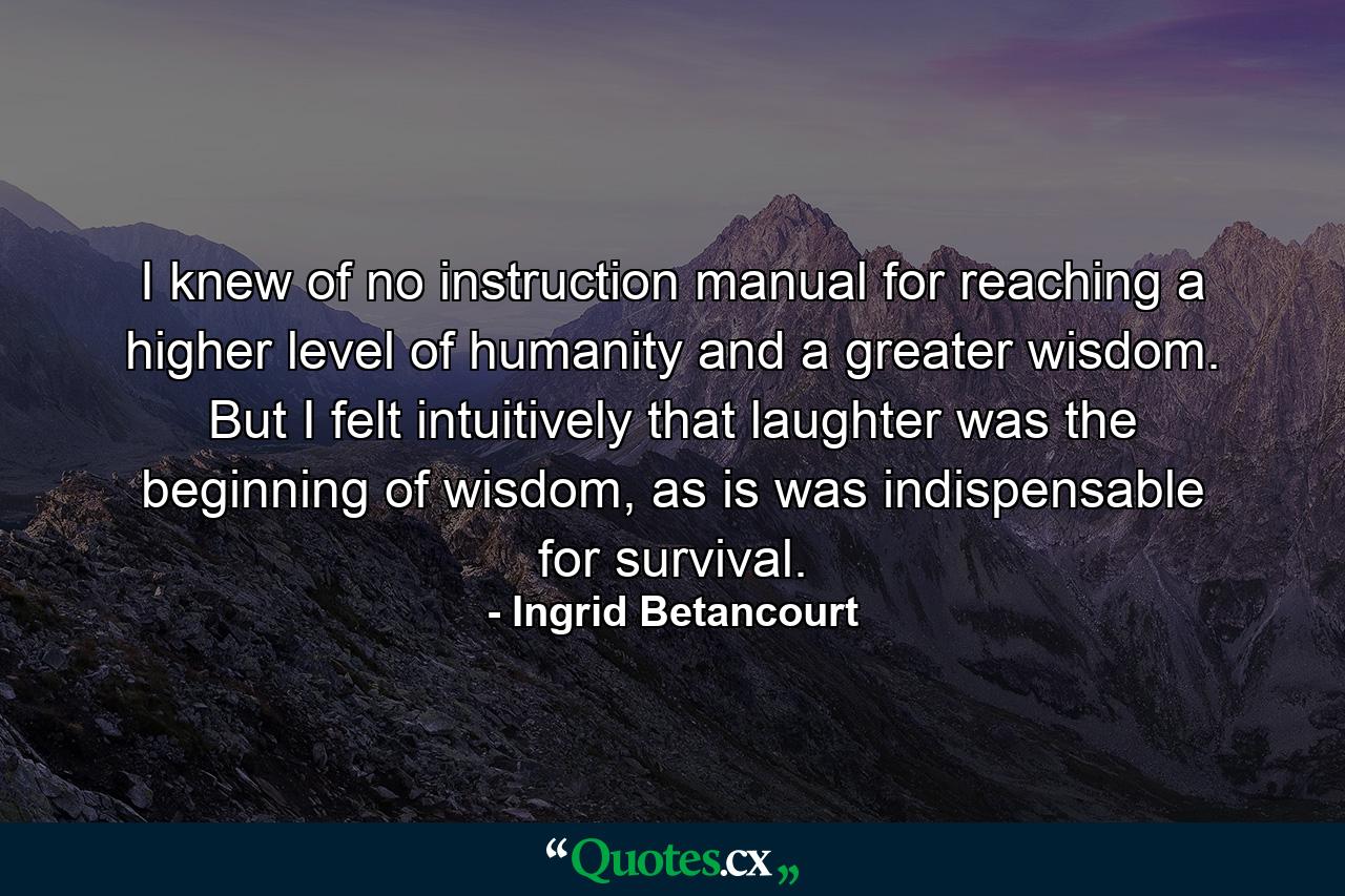 I knew of no instruction manual for reaching a higher level of humanity and a greater wisdom. But I felt intuitively that laughter was the beginning of wisdom, as is was indispensable for survival. - Quote by Ingrid Betancourt