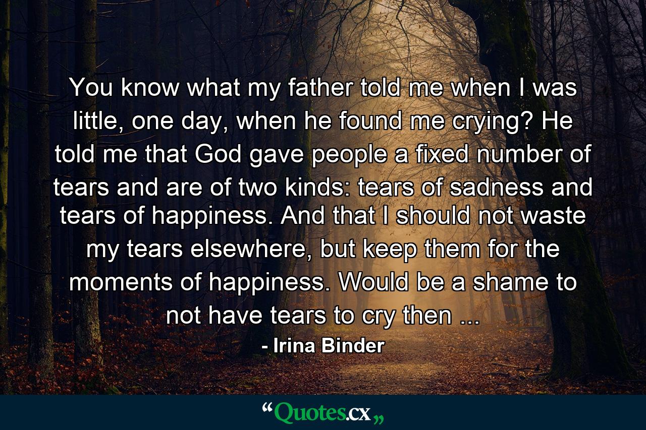 You know what my father told me when I was little, one day, when he found me crying? He told me that God gave people a fixed number of tears and are of two kinds: tears of sadness and tears of happiness. And that I should not waste my tears elsewhere, but keep them for the moments of happiness. Would be a shame to not have tears to cry then ... - Quote by Irina Binder