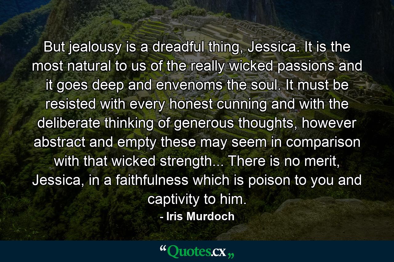 But jealousy is a dreadful thing, Jessica. It is the most natural to us of the really wicked passions and it goes deep and envenoms the soul. It must be resisted with every honest cunning and with the deliberate thinking of generous thoughts, however abstract and empty these may seem in comparison with that wicked strength... There is no merit, Jessica, in a faithfulness which is poison to you and captivity to him. - Quote by Iris Murdoch