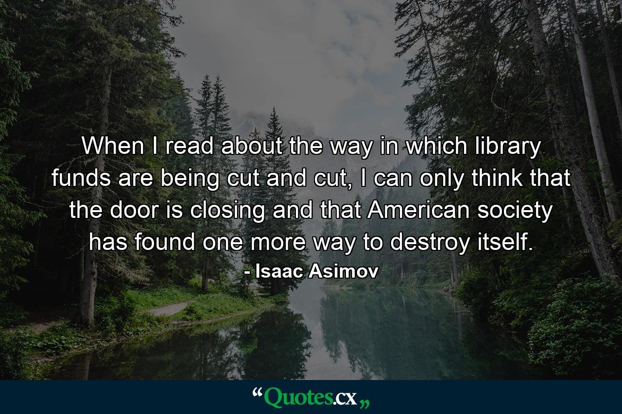 When I read about the way in which library funds are being cut and cut, I can only think that the door is closing and that American society has found one more way to destroy itself. - Quote by Isaac Asimov