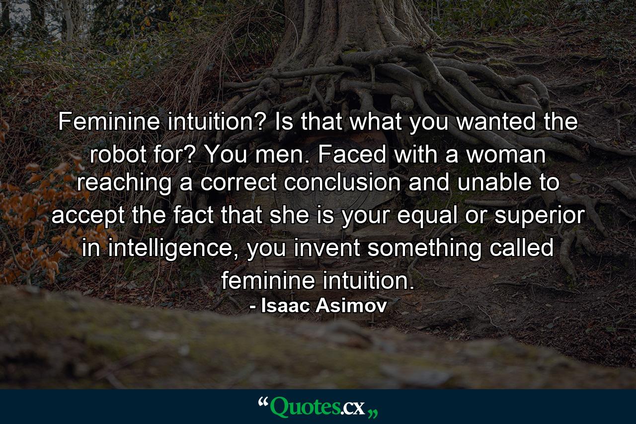 Feminine intuition? Is that what you wanted the robot for? You men. Faced with a woman reaching a correct conclusion and unable to accept the fact that she is your equal or superior in intelligence, you invent something called feminine intuition. - Quote by Isaac Asimov