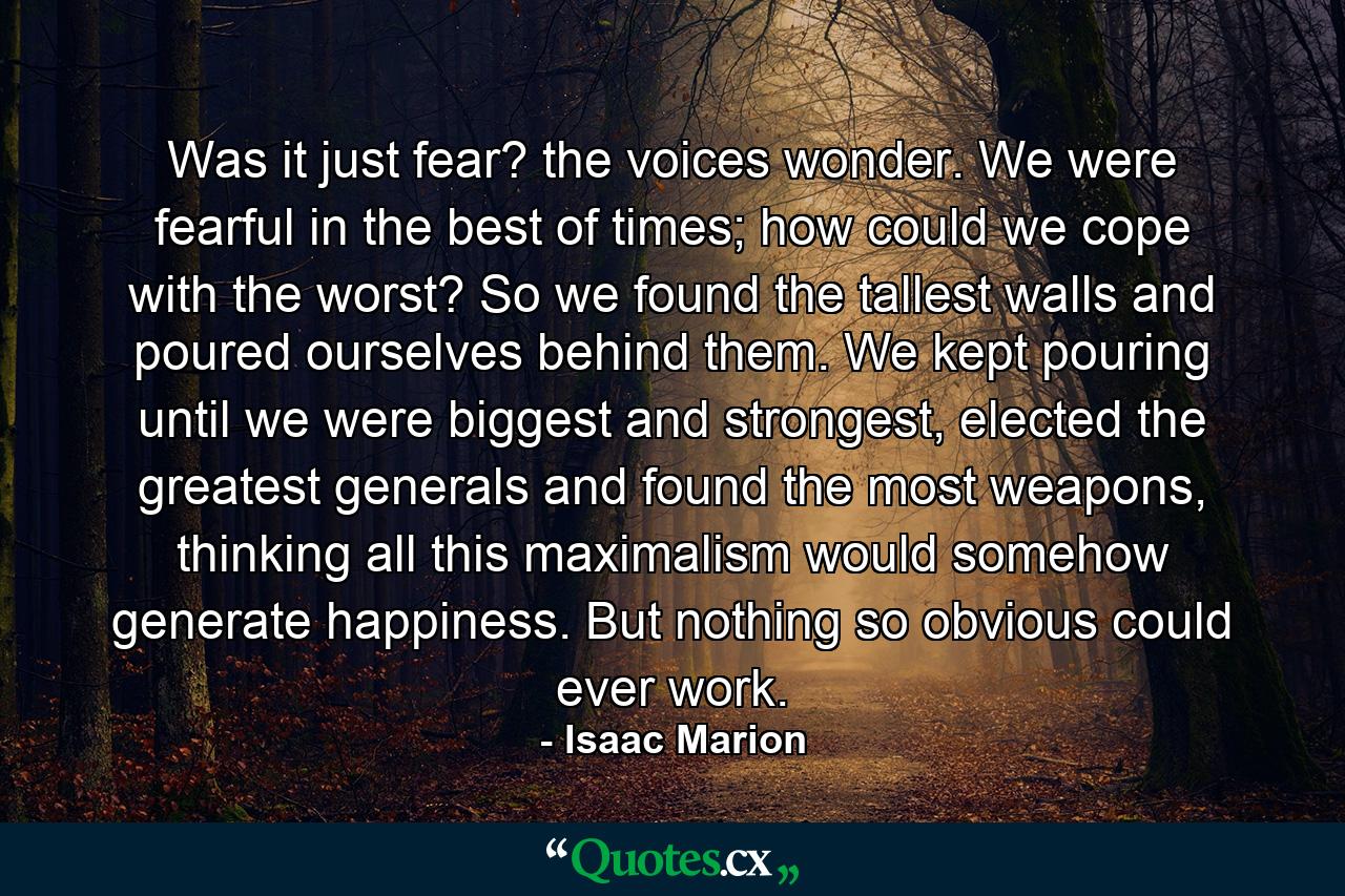 Was it just fear? the voices wonder. We were fearful in the best of times; how could we cope with the worst? So we found the tallest walls and poured ourselves behind them. We kept pouring until we were biggest and strongest, elected the greatest generals and found the most weapons, thinking all this maximalism would somehow generate happiness. But nothing so obvious could ever work. - Quote by Isaac Marion