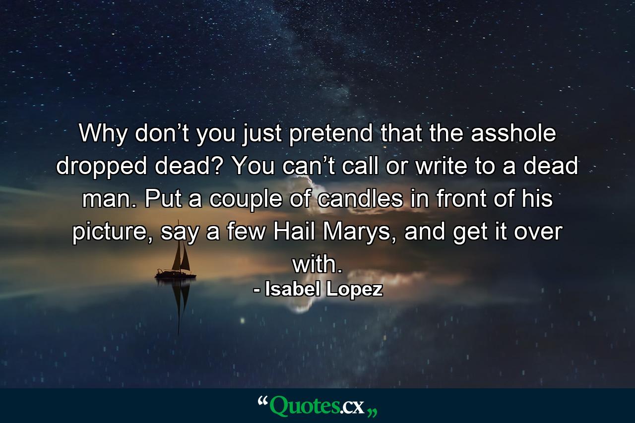 Why don’t you just pretend that the asshole dropped dead? You can’t call or write to a dead man. Put a couple of candles in front of his picture, say a few Hail Marys, and get it over with. - Quote by Isabel Lopez