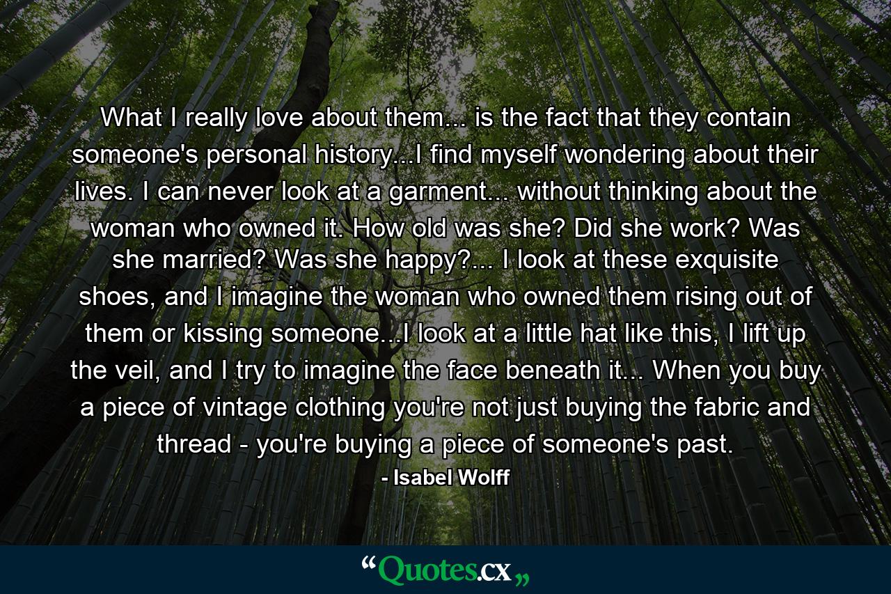 What I really love about them... is the fact that they contain someone's personal history...I find myself wondering about their lives. I can never look at a garment... without thinking about the woman who owned it. How old was she? Did she work? Was she married? Was she happy?... I look at these exquisite shoes, and I imagine the woman who owned them rising out of them or kissing someone...I look at a little hat like this, I lift up the veil, and I try to imagine the face beneath it... When you buy a piece of vintage clothing you're not just buying the fabric and thread - you're buying a piece of someone's past. - Quote by Isabel Wolff