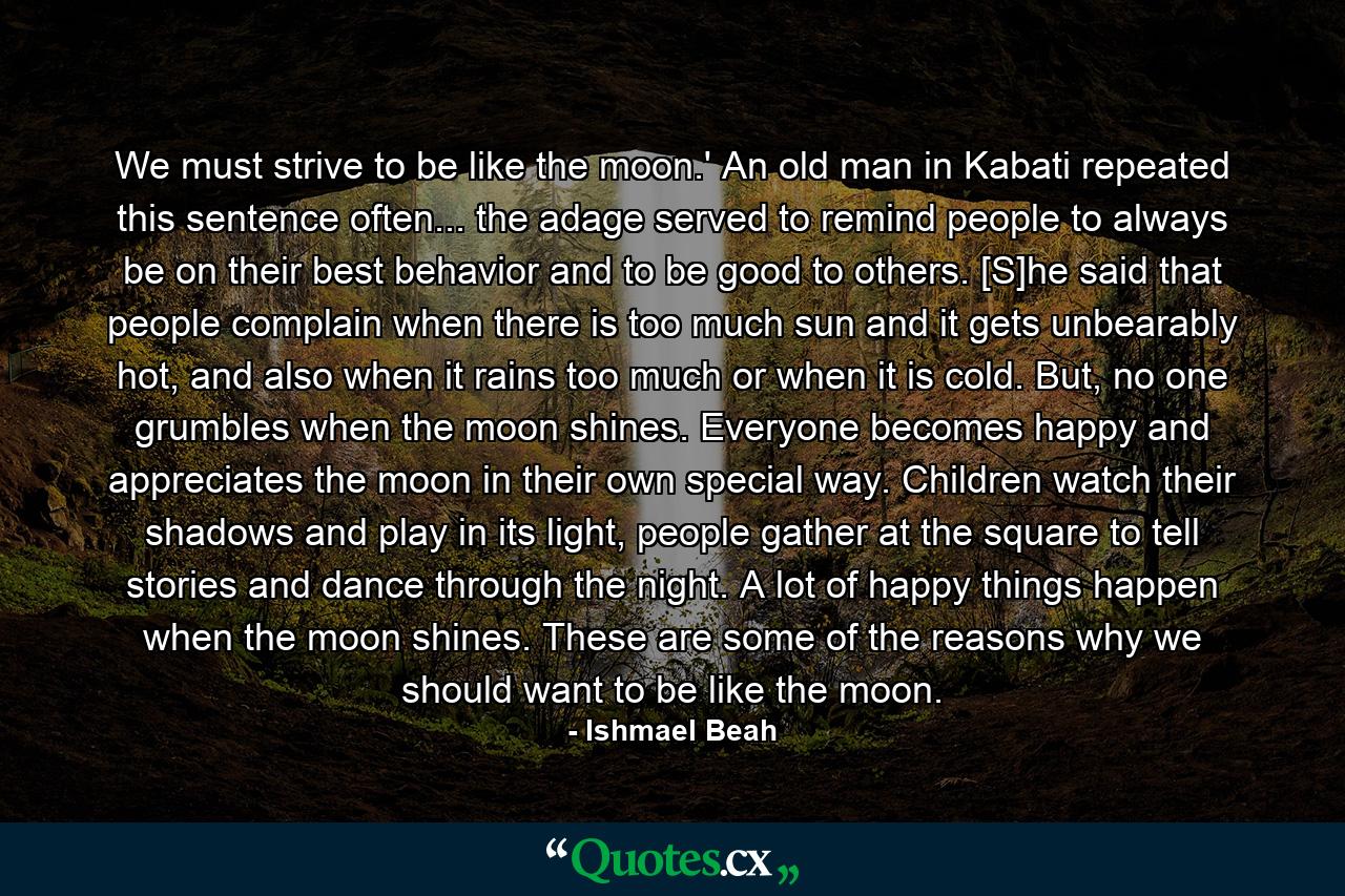 We must strive to be like the moon.' An old man in Kabati repeated this sentence often... the adage served to remind people to always be on their best behavior and to be good to others. [S]he said that people complain when there is too much sun and it gets unbearably hot, and also when it rains too much or when it is cold. But, no one grumbles when the moon shines. Everyone becomes happy and appreciates the moon in their own special way. Children watch their shadows and play in its light, people gather at the square to tell stories and dance through the night. A lot of happy things happen when the moon shines. These are some of the reasons why we should want to be like the moon. - Quote by Ishmael Beah